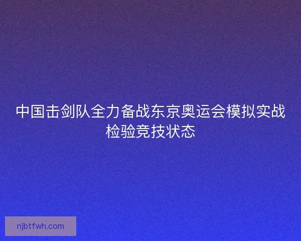 中国击剑队全力备战东京奥运会模拟实战检验竞技状态