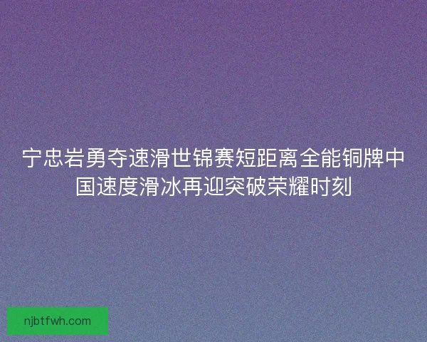 宁忠岩勇夺速滑世锦赛短距离全能铜牌中国速度滑冰再迎突破荣耀时刻
