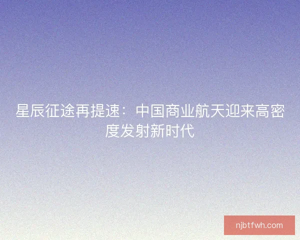 星辰征途再提速：中国商业航天迎来高密度发射新时代