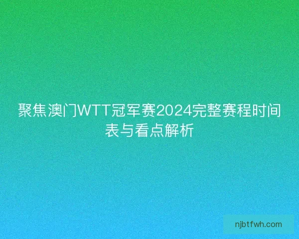 聚焦澳门WTT冠军赛2024完整赛程时间表与看点解析