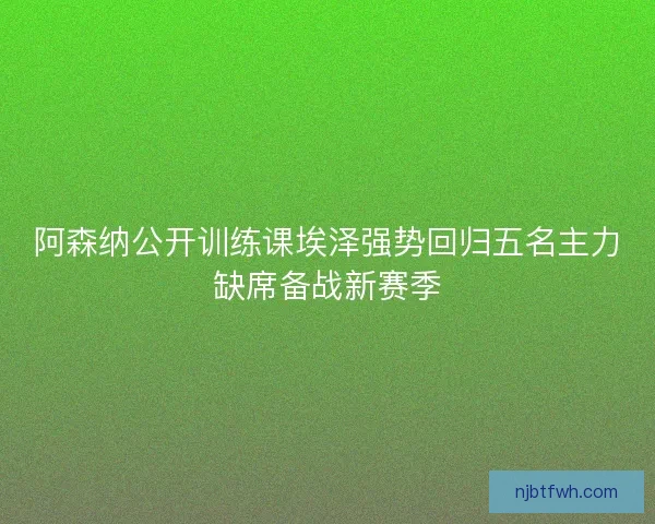 阿森纳公开训练课埃泽强势回归五名主力缺席备战新赛季